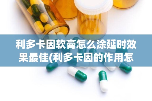 利多卡因软膏怎么涂延时效果最佳(利多卡因的作用怎么用)