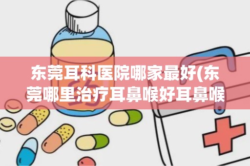 东莞耳科医院哪家最好(东莞哪里治疗耳鼻喉好耳鼻喉科医院排名怎么样)