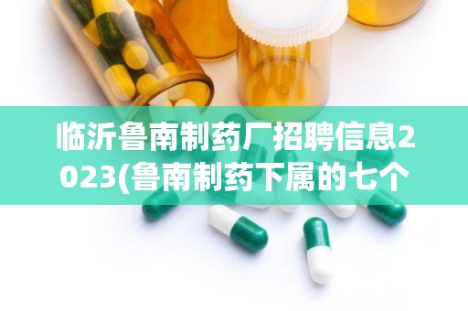 临沂鲁南制药厂招聘信息2023(鲁南制药下属的七个子公司都分布在哪)