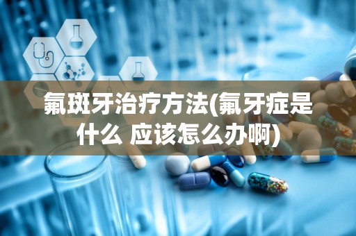 氟斑牙治疗方法(氟牙症是什么 应该怎么办啊)