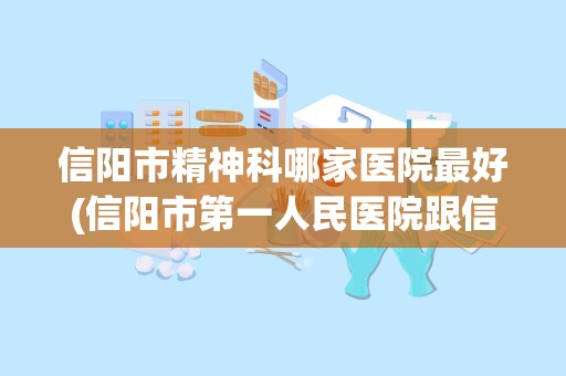 信阳市精神科哪家医院最好(信阳市第一人民医院跟信阳市中心医院比哪个好(医疗设备))