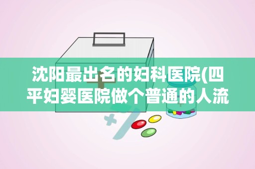 沈阳最出名的妇科医院(四平妇婴医院做个普通的人流多少钱求详细)