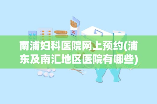 南浦妇科医院网上预约(浦东及南汇地区医院有哪些)