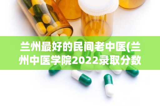 兰州最好的民间老中医(兰州中医学院2022录取分数线)