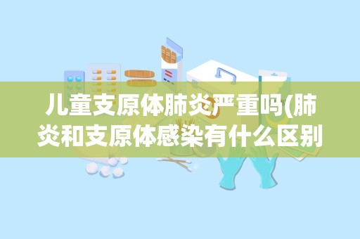 儿童支原体肺炎严重吗(肺炎和支原体感染有什么区别,分别有什么特点)