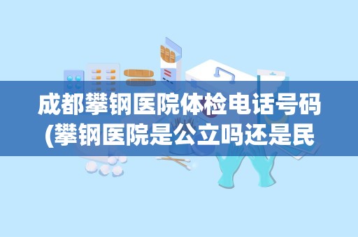 成都攀钢医院体检电话号码(攀钢医院是公立吗还是民营)