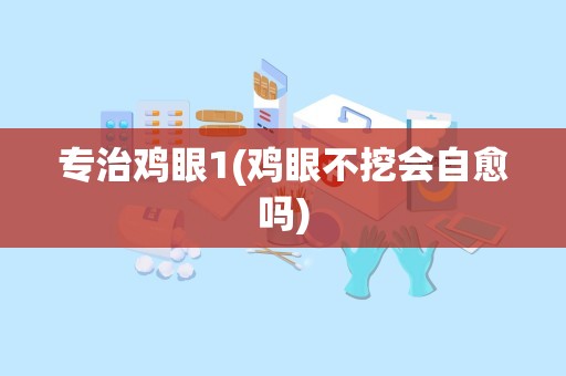 专治鸡眼1(鸡眼不挖会自愈吗)