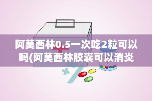 阿莫西林0.5一次吃2粒可以吗(阿莫西林胶囊可以消炎吗)