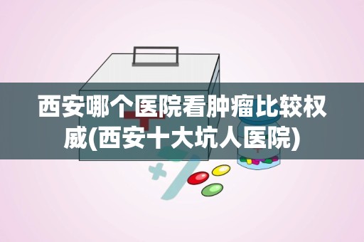 西安哪个医院看肿瘤比较权威(西安十大坑人医院)