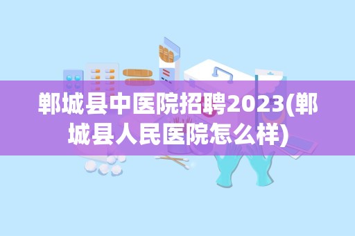 郸城县中医院招聘2023(郸城县人民医院怎么样)