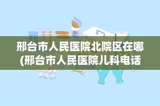 邢台市人民医院北院区在哪(邢台市人民医院儿科电话号码)