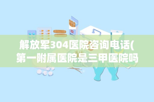 解放军304医院咨询电话(第一附属医院是三甲医院吗)