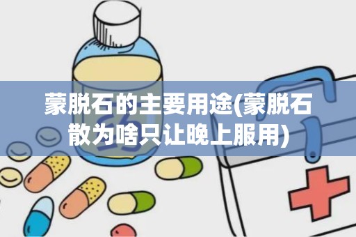 蒙脱石的主要用途(蒙脱石散为啥只让晚上服用)