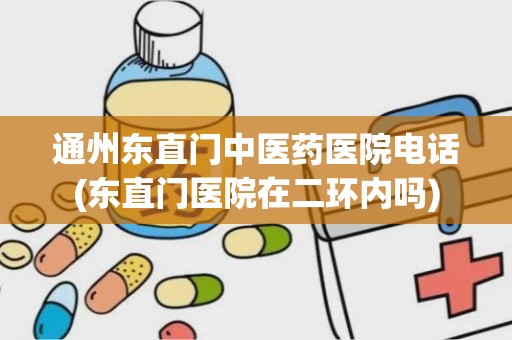 通州东直门中医药医院电话(东直门医院在二环内吗)