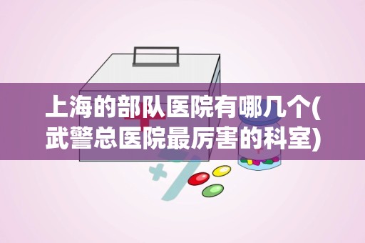 上海的部队医院有哪几个(武警总医院最厉害的科室)