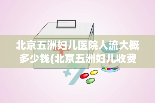 北京五洲妇儿医院人流大概多少钱(北京五洲妇儿收费黑吗)