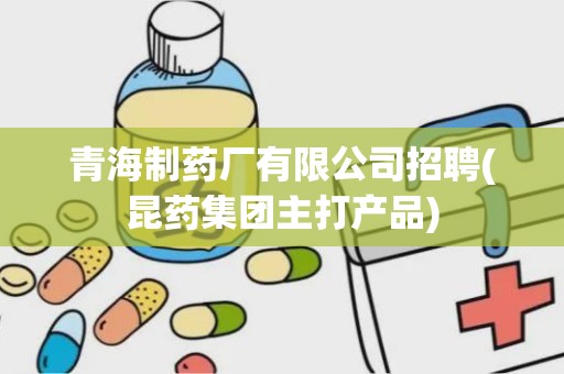 青海制药厂有限公司招聘(昆药集团主打产品)