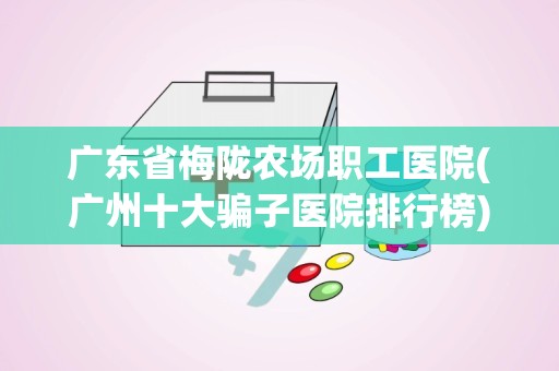 广东省梅陇农场职工医院(广州十大骗子医院排行榜)