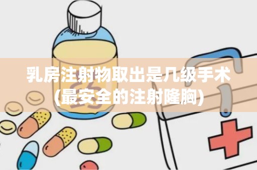 乳房注射物取出是几级手术(最安全的注射隆胸)