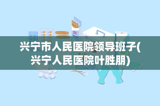 兴宁市人民医院领导班子(兴宁人民医院叶胜朋)