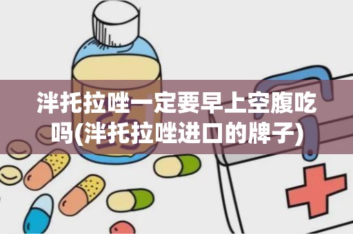 泮托拉唑一定要早上空腹吃吗(泮托拉唑进口的牌子)