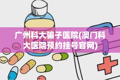 广州科大骗子医院(澳门科大医院预约挂号官网)