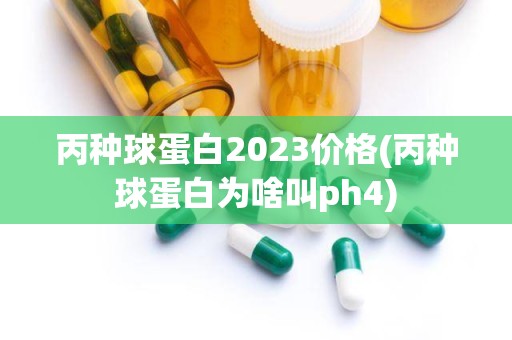 丙种球蛋白2023价格(丙种球蛋白为啥叫ph4)