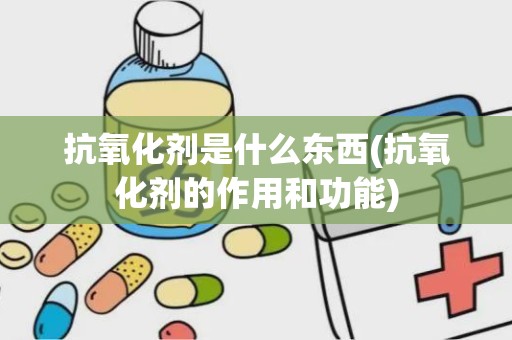 抗氧化剂是什么东西(抗氧化剂的作用和功能)