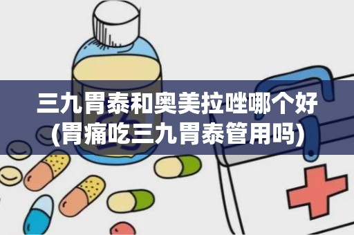 三九胃泰和奥美拉唑哪个好(胃痛吃三九胃泰管用吗)