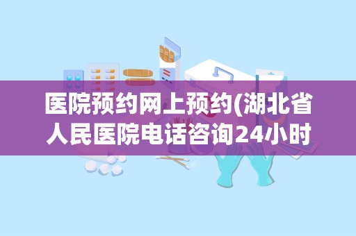 医院预约网上预约(湖北省人民医院电话咨询24小时)