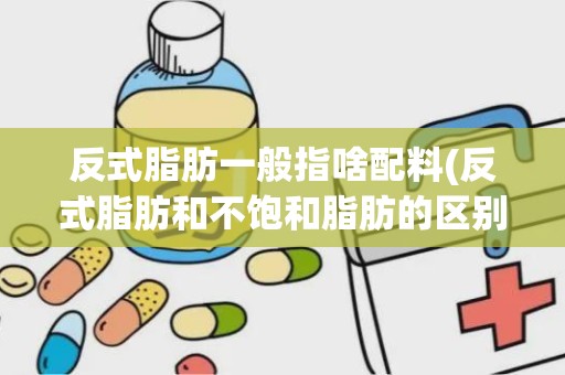 反式脂肪一般指啥配料(反式脂肪和不饱和脂肪的区别)