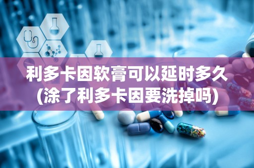 利多卡因软膏可以延时多久(涂了利多卡因要洗掉吗)