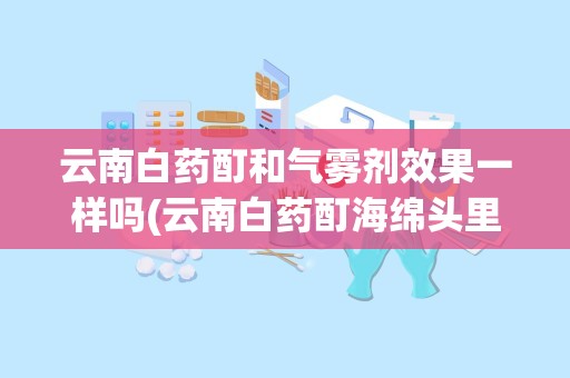 云南白药酊和气雾剂效果一样吗(云南白药酊海绵头里有保险子吗)