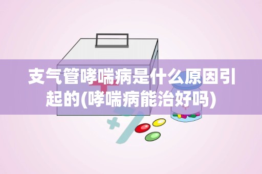 支气管哮喘病是什么原因引起的(哮喘病能治好吗)