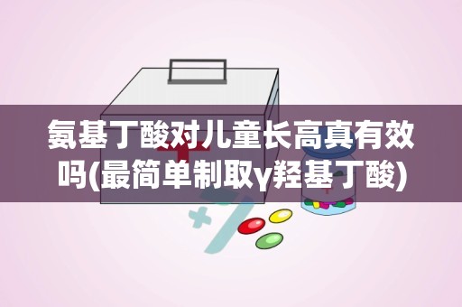 氨基丁酸对儿童长高真有效吗(最简单制取γ羟基丁酸)