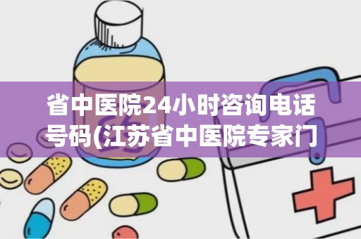 省中医院24小时咨询电话号码(江苏省中医院专家门诊)