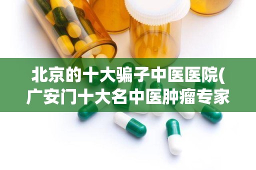 北京的十大骗子中医医院(广安门十大名中医肿瘤专家)