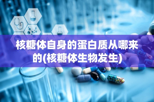 核糖体自身的蛋白质从哪来的(核糖体生物发生)