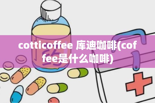 cotticoffee 库迪咖啡(coffee是什么咖啡)