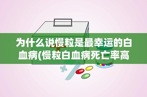 为什么说慢粒是最幸运的白血病(慢粒白血病死亡率高吗)