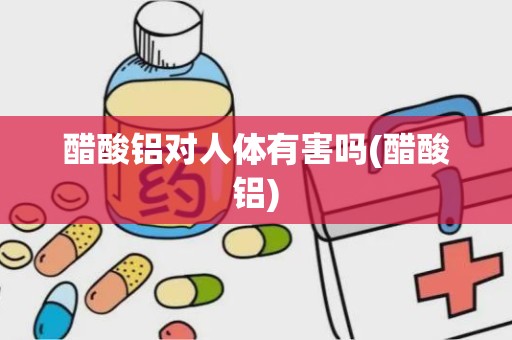 醋酸铝对人体有害吗(醋酸铝)