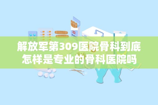 解放军第309医院骨科到底怎样是专业的骨科医院吗