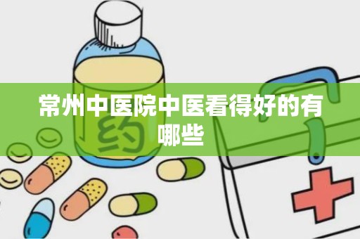 常州中医院中医看得好的有哪些