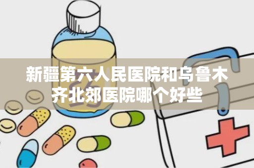 新疆第六人民医院和乌鲁木齐北郊医院哪个好些