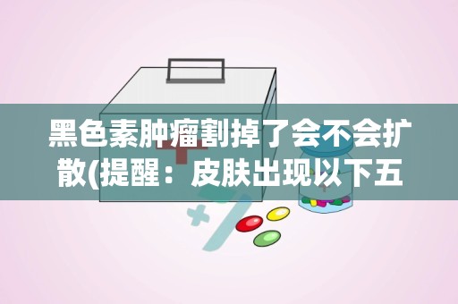 黑色素肿瘤割掉了会不会扩散(提醒：皮肤出现以下五种症状,警惕是恶性黑色素瘤!)