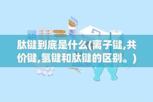 肽键到底是什么(离子键,共价键,氢键和肽键的区别。)