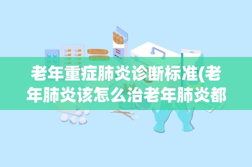 老年重症肺炎诊断标准(老年肺炎该怎么治老年肺炎都有哪些临床症状)