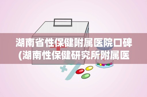 湖南省性保健附属医院口碑(湖南性保健研究所附属医院怎么关门了)