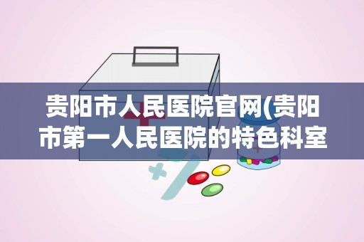 贵阳市人民医院官网(贵阳市第一人民医院的特色科室)