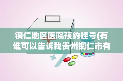 铜仁地区医院预约挂号(有谁可以告诉我贵州铜仁市有几家正规的医院都叫什么名字谢谢)